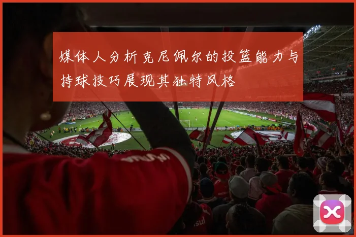 媒体人分析克尼佩尔的投篮能力与持球技巧展现其独特风格