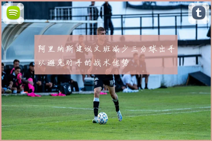 阿里纳斯建议文班减少三分球出手以避免对手的战术优势