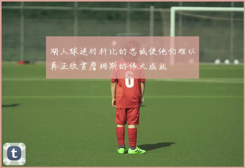 湖人球迷对科比的忠诚使他们难以真正欣赏詹姆斯的伟大成就