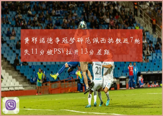 费耶诺德争冠梦碎范佩西执教近7轮失11分被PSV拉开13分差距