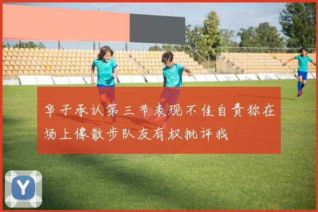 华子承认第三节表现不佳自责称在场上像散步队友有权批评我