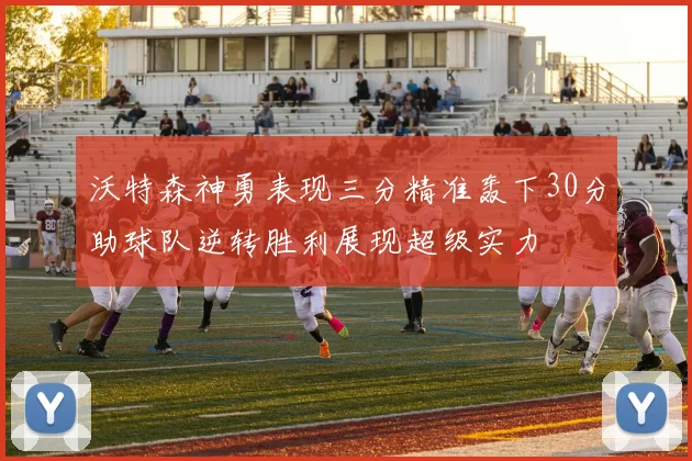 沃特森神勇表现三分精准轰下30分助球队逆转胜利展现超级实力