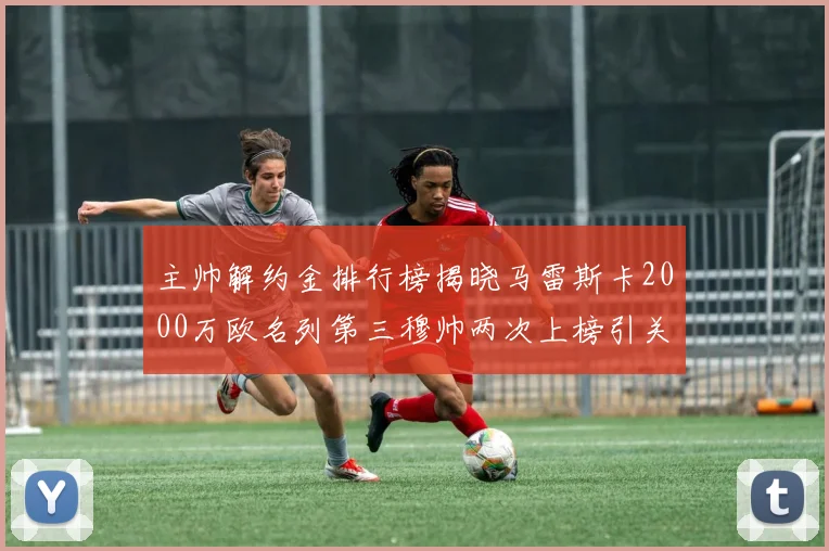 主帅解约金排行榜揭晓马雷斯卡2000万欧名列第三穆帅两次上榜引关注