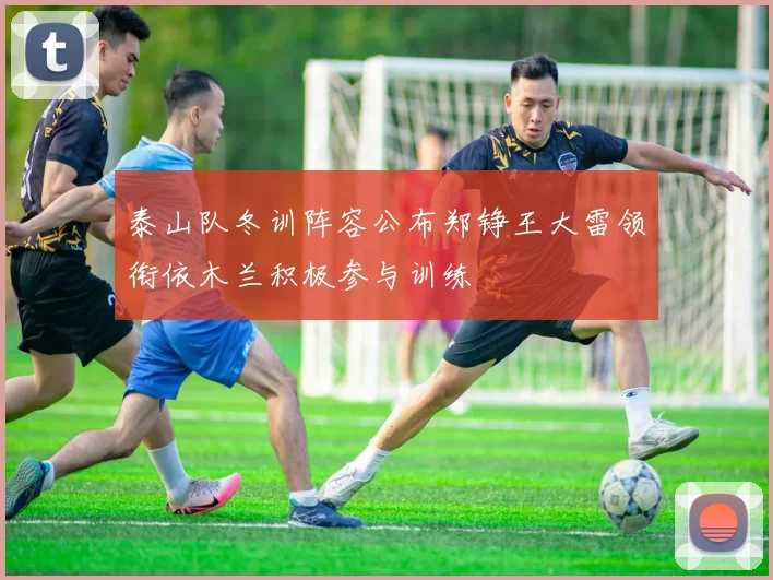 泰山队冬训阵容公布郑铮王大雷领衔依木兰积极参与训练