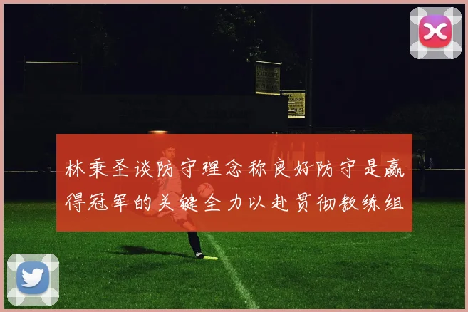 林秉圣谈防守理念称良好防守是赢得冠军的关键全力以赴贯彻教练组战术