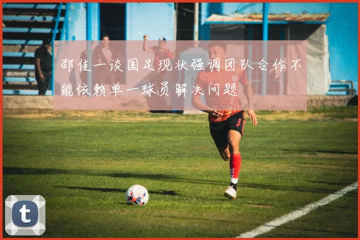 邵佳一谈国足现状强调团队合作不能依赖单一球员解决问题
