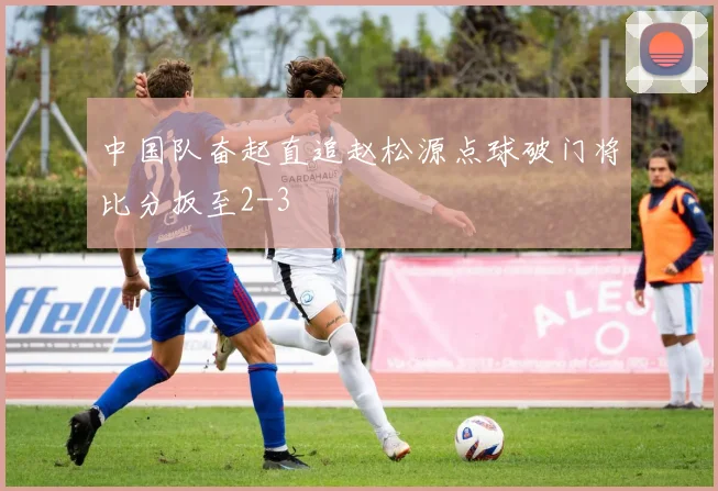 中国队奋起直追赵松源点球破门将比分扳至2-3