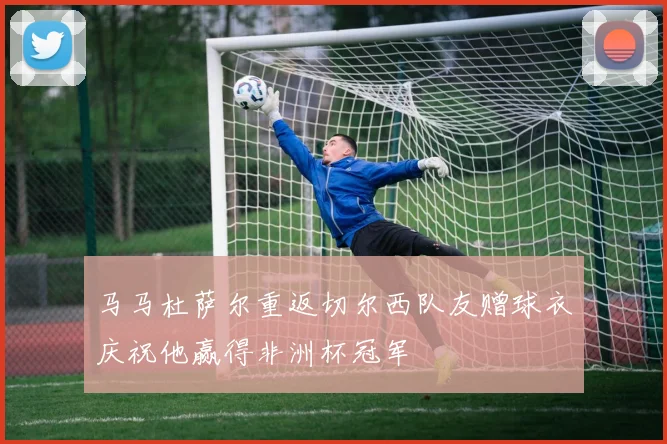 马马杜萨尔重返切尔西队友赠球衣庆祝他赢得非洲杯冠军