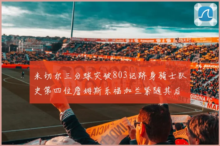 米切尔三分球突破803记跻身骑士队史第四位詹姆斯乐福加兰紧随其后