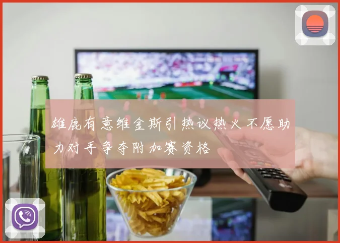 雄鹿有意维金斯引热议热火不愿助力对手争夺附加赛资格